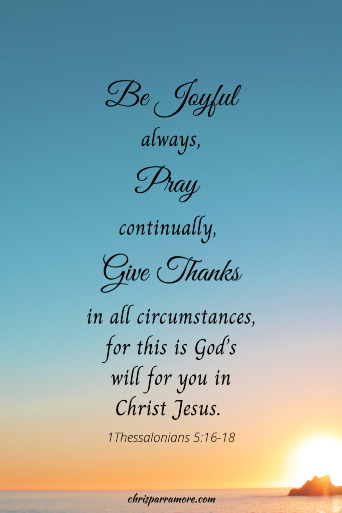 Be Joyful Always, Pray continually, Give thanks in all circumstances, for this is God's will for you in Christ Jesus. 1 Thessalonians 5:16-18