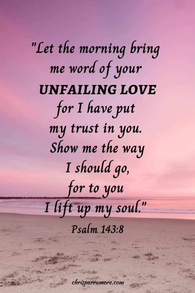 "Let the morning bring me word of your unfailing love for I have put my trust in you. Show me the way I should go, for to you I lift us my soul." Psalm 143:8